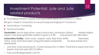Investment Potential: Jute and Jute
related products
 Packaging material : Global Jute bag market expected to reach 3.1 billion.
BD govt. made it compulsory to use jute bags packaging of 19 products.
 Home Décor / Furnishing
 Technical Textiles:
Geotextiles: use for agriculture, road construction, soil erosion Global Market Insights
expect Jute-base geotextile market to grow in 9.5% and exceed USD 200 million.
Automative Textiles : Seat cover, carpets, roofs, door liners. BMW, Mercedes,
Volvo, Audi, Ford have been using jute-based composites for door panels and
dashboards.
• Jute Stick charcoal products : Current production 3 million. Potential to export jute stick
based charcoal upto USD 3.5 billion.
• Pulp and Biodegradable Jute-Tin
12
 