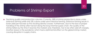 Problems of Shrimp Export
 Declining quality and production volumes- Currently, 98% of shrimp production is done under
extensive farming while only 2% is done under semi-intensive farming. Extensive farming results in
lower yield per hectare as the stocking density is lower. Furthermore, due to the lack of proper
handling of the shrimp after harvest along the long informal supply chain, the quality of the
shrimp falters by the time it reaches the markets and, therefore, has to be often sold off cheaply.
Another reason is the pandemic which had a detrimental effect on the global shrimp market,
causing disruption in supply chains.
20
 