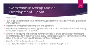 Constraints in Shrimp Sector
Development….cont….
 Operational
 lack of co-ordination mechanism for the stimulus and control of an industry which is spread over
many agencies;
 inadequate enforcement of existing rules and regulations;
 lack of transparent shrimp land zoning procedure which leads to development of shrimp farming
in unsuitable areas and local conflicts;
 difficulty in developing and enforcing national standards to ensure compliance with emerging
international standards (lack of a reliable quality control against product contamination and the
failure of the government’s quality assurance enforcement system);
 lack of monitoring data and information; and
 an inadequate mechanism for equitable distribution of profit through taxation.
22
 