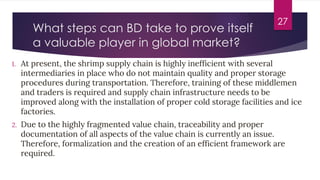What steps can BD take to prove itself
a valuable player in global market?
1. At present, the shrimp supply chain is highly inefficient with several
intermediaries in place who do not maintain quality and proper storage
procedures during transportation. Therefore, training of these middlemen
and traders is required and supply chain infrastructure needs to be
improved along with the installation of proper cold storage facilities and ice
factories.
2. Due to the highly fragmented value chain, traceability and proper
documentation of all aspects of the value chain is currently an issue.
Therefore, formalization and the creation of an efficient framework are
required.
27
 