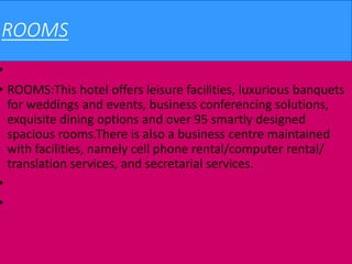 ROOMS
•
• ROOMS:This hotel offers leisure facilities, luxurious banquets
for weddings and events, business conferencing solutions,
exquisite dining options and over 95 smartly designed
spacious rooms.There is also a business centre maintained
with facilities, namely cell phone rental/computer rental/
translation services, and secretarial services.
•
•
 
