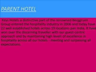 PARENT HOTEL
Keys Hotels a distinctive part of the renowned Berggruen
Group entered the hospitality industry in 2006 and today have
22 well established hotels across 19 locations pan India. It have
won over the discerning traveller with our guest-centric
approach and by maintaining high levels of excellence in
hospitality across all our hotels - meeting and surpassing all
expectations.
 
