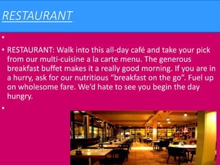 RESTAURANT
•
• RESTAURANT: Walk into this all-day café and take your pick
from our multi-cuisine a la carte menu. The generous
breakfast buffet makes it a really good morning. If you are in
a hurry, ask for our nutritious “breakfast on the go”. Fuel up
on wholesome fare. We’d hate to see you begin the day
hungry.
•
 