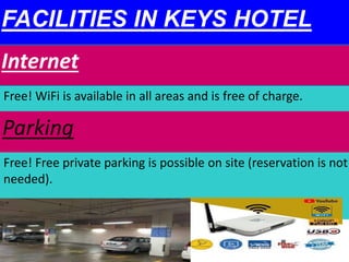 FACILITIES IN KEYS HOTEL
Internet
Free! WiFi is available in all areas and is free of charge.
Parking
Free! Free private parking is possible on site (reservation is not
needed).
 
