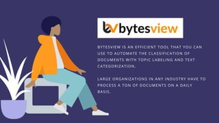 BYTESVIEW IS AN EFFICIENT TOOL THAT YOU CAN
USE TO AUTOMATE THE CLASSIFICATION OF
DOCUMENTS WITH TOPIC LABELING AND TEXT
CATEGORIZATION.
LARGE ORGANIZATIONS IN ANY INDUSTRY HAVE TO
PROCESS A TON OF DOCUMENTS ON A DAILY
BASIS.
 