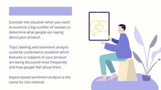Consider the situation when you need
to examine a big number of reviews to
determine what people are saying
about your product.
Topic labeling and sentiment analysis
could be combined to establish which
features or subjects of your product
are being discussed most frequently
and how people feel about them.
Aspect-based sentiment analysis is the
name for this method.
 