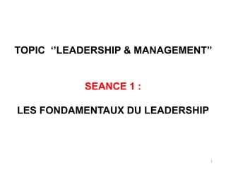 1
TOPIC ‘’LEADERSHIP & MANAGEMENT’’
SEANCE 1 :
LES FONDAMENTAUX DU LEADERSHIP
 