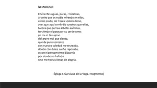NEMOROSO:
Corrientes aguas, puras, cristalinas,
árboles que os estáis mirando en ellas,
verde prado, de fresca sombra lleno,
aves que aquí sembráis vuestras querellas,
hiedra que por los árboles caminas,
torciendo el paso por su verde seno:
yo me vi tan ajeno
del grave mal que siento,
que de puro contento
con vuestra soledad me recreaba,
donde con dulce sueño reposaba,
o con el pensamiento discurría
por donde no hallaba
sino memorias llenas de alegría.
Égloga I, Garcilaso de la Vega. (fragmento)
 