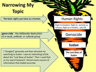 Narrowing My
    Topic
 The basic rights you have as a human.                     Human Rights
                                                    Right to freedom, Right to worship as
                                                    I please, Right to a healthy , safe life.

geno·cide : the deliberate destruction
of a racial, political, or cultural group
                                                                Genocide

                                                                     Sudan
 I “Googled” genocide and then directed my                       The Lost Boys of
 searching to Sudan. I saw an interesting article                     Sudan
 about the “Lost Boys of Sudan”. Then I used that
 as my search keyword. I found many sources of
 information that looked accurate.
 
