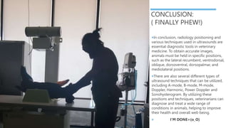 CONCLUSION:
( FINALLY PHEW!)
In conclusion, radiology positioning and
various techniques used in ultrasounds are
essential diagnostic tools in veterinary
medicine. To obtain accurate images,
animals must be held in specific positions,
such as the lateral recumbent, ventrodorsal,
oblique, dorsoventral, dorsopalmar, and
mediolateral positions.
There are also several different types of
ultrasound techniques that can be utilized,
including A-mode, B-mode, M-mode,
Doppler, Harmonic, Power Doppler and
Sonohysterogram. By utilizing these
positions and techniques, veterinarians can
diagnose and treat a wide range of
conditions in animals, helping to improve
their health and overall well-being.
 I’M DONE=(o_O)
 