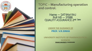 TOPIC – Manufacturing operation
and control.
UNDER THE GUIDANCE OF
PROF. V.R.SINHA
UNIVERSITY INSTITUTE OF PHARMACEUTICAL
SCIENCES
PANJAB UNIVERSITY, CHANDIGARH
 