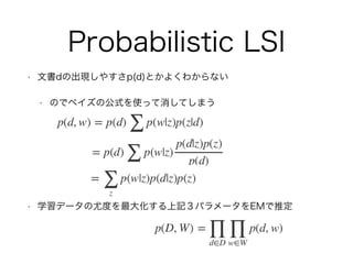 Probabilistic LSI
• 文書dの出現しやすさp(d)とかよくわからない
• のでベイズの公式を使って消してしまう
• 学習データの尤度を最大化する上記３パラメータをEMで推定
 