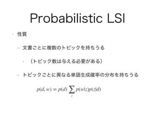 Probabilistic LSI
• 性質
• 文書ごとに複数のトピックを持ちうる
• （トピック数は与える必要がある）
• トピックごとに異なる単語生成確率の分布を持ちうる
 