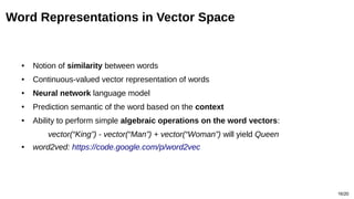 16/20
Word Representations in Vector Space
● Notion of similarity between words
● Continuous-valued vector representation of words
● Neural network language model
● Prediction semantic of the word based on the context
● Ability to perform simple algebraic operations on the word vectors:
vector(“King”) - vector(“Man”) + vector(“Woman”) will yield Queen
● word2ved: https://code.google.com/p/word2vec
 