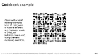 18/20
Codebook example
[L. Fei-Fei, P. Perona, A bayesian hierarchical model for learning natural scene categories, Computer Vision and Pattern Recognition, 2005]
Obtained from 650
training examples
from 13 categories
of natural scenes
(e.g. highway, inside
of cities, tall
buildings, forest, etc)
using k-means
clustering algorithm.
 