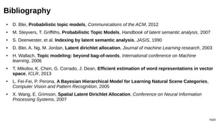 19/20
Bibliography
● D. Blei, Probabilistic topic models, Communications of the ACM, 2012
● M. Steyvers, T. Griffiths, Probabilistic Topic Models, Handbook of latent semantic analysis, 2007
● S. Deerwester, et al. Indexing by latent semantic analysis, JASIS, 1990
● D. Blei, A. Ng, M. Jordan, Latent dirichlet allocation, Journal of machine Learning research, 2003
● H. Wallach, Topic modeling: beyond bag-of-words, International conference on Machine
learning, 2006
● T. Mikolov, K. Chen, G. Corrado, J. Dean, Efficient estimation of word representations in vector
space, ICLR, 2013
● L. Fei-Fei, P. Perona, A Bayesian Hierarchical Model for Learning Natural Scene Categories,
Computer Vision and Pattern Recognition, 2005
● X. Wang, E. Grimson, Spatial Latent Dirichlet Allocation, Conference on Neural Information
Processing Systems, 2007
 