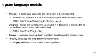 3/20
n-gram language models
● N-gram – a contiguous sequence of n items from a given document
– When n==m, where m is a total number number of words in a document:
P(D) = P(w1
)P(w2
|w1
)P(w3
|w1
,w2
)...P(wm
|w1
,...,wm-1
)
● Unigram – Words are independent. Each word in a document is assumed to be
randomly generated in the independent way
– P(D) = P(w1
)P(w2
)P(w3
,)...P(wm
)
● Bigram – words are generated with probability condition on the previous word
● In reality, language has long-distance dependencies
– Skip-gram is one of the solutions to this problem
 