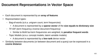 4/20
Document Representations in Vector Space
● Each document is represented by an array of features
● Representation types:
– Bag-of-words (a.k.a. unigram count, term frequencies)
● A document is represented by a sparse vector of the size equals to dictionary size
– TF-IDF (term frequency–inverse document frequency)
● Similar to BoW but term frequencies are weighted, to penalize frequent words
– Topic Models (a.k.a. concept models, latent variable models)
● A document is represented by a low-rank dense vector
● Similarity between documents (or between document and a query) can be expressed in a
cosine distance
 