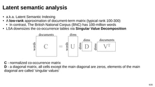 6/20
Latent semantic analysis
C - normalized co-occurrence matrix
D - a diagonal matrix, all cells except the main diagonal are zeros, elements of the main
diagonal are called 'singular values'
● a.k.a. Latent Semantic Indexing
● A low-rank approximation of document-term matrix (typical rank 100-300)
● In contrast, The British National Corpus (BNC) has 100-million words
● LSA downsizes the co-occurrence tables via Singular Value Decomposition
 