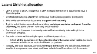 9/20
Latent Dirichlet allocation
● LDA is similar to pLSA, except that in LDA the topic distribution is assumed to have a
Dirichlet prior
● Dirichlet distribution is a family of continuous multivariate probability distributions
● This model assumes that documents are generated randomly
● Topic is a distribution over a fixed vocabulary, each topic contains each word from the
dictionary, but some of them have very low probability
● Each word in a document is randomly selected from randomly selected topic from
distribution of topics.
● Each documents exhibit multiple topics in different proportions.
– In fact, all the documents in the collection share the same set of topics, but each
document exhibits those topics in different proportions
● In reality, the topic structure, per-document topic distributions and the per-document per-
word topic assignments are latent, and have to be inferred from observed documents.
 