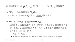 近似事後分布𝑞 𝚯|𝒙 𝑑 のパラメータは𝒙 𝑑の関数
• VBにおける近似事後分布𝑞 𝚯
• 文書ごと（データ点𝒙 𝑑ごと）に別々に用意される
• VAEにおける近似事後分布𝑞 𝚯|𝒙 𝑑
• 近似事後分布𝑞 𝚯|𝒙 𝑑 のパラメータがデータ点𝒙 𝑑をもとに計算される
• データ点𝒙 𝑑から近似事後分布のパラメータを算出する関数を共通化
• この関数＝エンコーダNN
• 入力＝データ点𝒙 𝑑
• 出力＝近似事後分布のパラメータ（生成モデルのパラメータではないので注意）
2019年3月23日（土） トピックモデルとその周辺 106
 