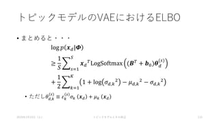 トピックモデルのVAEにおけるELBO
• まとめると・・・
log 𝑝 𝒙 𝑑|𝜱
≥
1
𝑆 𝑠=1
𝑆
𝒙 𝑑
𝑇LogSoftmax (𝑩 𝑇 + 𝒃0)𝜽 𝑑
(𝑠)
+
1
2 𝑘=1
𝐾
1 + log 𝜎 𝑑,𝑘
2 − 𝜇 𝑑,𝑘
2 − 𝜎 𝑑,𝑘
2
• ただし𝜃 𝑑,𝑘
(𝑠)
≡ 𝜀 𝑘
𝑠
𝜎 𝑘 𝒙 𝑑 + 𝜇 𝑘 𝒙 𝑑
2019年3月23日（土） トピックモデルとその周辺 115
 