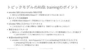 トピックモデルのAVB: trainingのポイント
• encoder NNとdiscriminator NNの学習
• 両方とも学習率0.0001のAdamで（学習率を大きくすると良くない）
• 各トピックの単語確率
• 学習率が高めのAdamで（学習率0.1ぐらいで初めてうまくいくこともある）
• encoder NNに入力するノイズベクトル
• この次元はトピック数と関係なく調整する（500ぐらい必要かもしれない）
• 事前分布のパラメータ
• 場合によっては対角正規分布の事前分布の平均パラメータや標準偏差パラメータを動かす
• LDAで非対称ディリクレ事前分布のパラメータ𝜶を動かすのに似ている
• 単語embeddingの利用
• encoderへの入力を、term frequencyベクトルにembedding行列を掛けたものにする
• embedding行列は各トピックの単語確率の計算に使う行列と共通化して学習する
• GPUのメモリ使用量はかなり減る
2019年3月23日（土） トピックモデルとその周辺 128
 