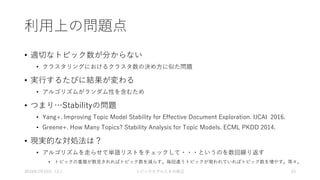 利用上の問題点
• 適切なトピック数が分からない
• クラスタリングにおけるクラスタ数の決め方に似た問題
• 実行するたびに結果が変わる
• アルゴリズムがランダム性を含むため
• つまり…Stabilityの問題
• Yang+. Improving Topic Model Stability for Effective Document Exploration. IJCAI 2016.
• Greene+. How Many Topics? Stability Analysis for Topic Models. ECML PKDD 2014.
• 現実的な対処法は？
• アルゴリズムを走らせて単語リストをチェックして・・・というのを数回繰り返す
• トピックの重複が散見されればトピック数を減らす。毎回違うトピックが現われていればトピック数を増やす。等々。
2019年3月23日（土） トピックモデルとその周辺 23
 