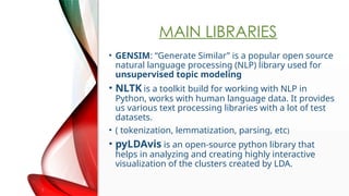 MAIN LIBRARIES
? GENSIM: Generate Similar is a popular open source
natural language processing (NLP) library used for
unsupervised topic modeling
? NLTK is a toolkit build for working with NLP in
Python, works with human language data. It provides
us various text processing libraries with a lot of test
datasets.
? ( tokenization, lemmatization, parsing, etc)
? pyLDAvis is an open-source python library that
helps in analyzing and creating highly interactive
visualization of the clusters created by LDA.
 