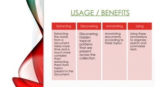 USAGE / BENEFITS
Extracting
Extracting
the words
from a
document
takes more
time and is
much more
complex
than
extracting
them from
topics
present in the
document.
Discovering
Discovering
hidden
topical
patterns
that are
present
across the
collection
Annotating
Annotating
documents
according to
these topics
Using
Using these
annotations
to organize,
search and
summarize
texts
 