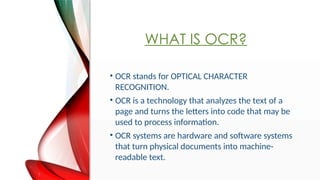 WHAT IS OCR?
? OCR stands for OPTICAL CHARACTER
RECOGNITION.
? OCR is a technology that analyzes the text of a
page and turns the letters into code that may be
used to process information.
? OCR systems are hardware and software systems
that turn physical documents into machine-
readable text.
 