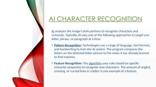 AI CHARACTER RECOGNITION
AI analyzes the image's dark portions to recognize characters and
numerals. Typically, AI uses one of the following approaches to target one
letter, phrase, or paragraph at a time:
? Pattern Recognition: Technologies use a range of language, text formats,
and handwriting to train the AI system. The program compares the
letters on the detected letter picture to the notes it has already learned
to find matches.
? Feature Recognition: The algorithm uses rules based on specific
character properties to recognize new characters. The amount of angled,
crossing, or curved lines in a letter is one example of a feature.
 