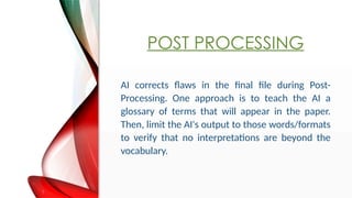 POST PROCESSING
AI corrects flaws in the final file during Post-
Processing. One approach is to teach the AI a
glossary of terms that will appear in the paper.
Then, limit the AI's output to those words/formats
to verify that no interpretations are beyond the
vocabulary.
 