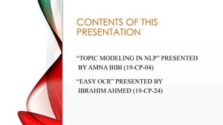 CONTENTS OF THIS
PRESENTATION
TOPIC MODELING IN NLP PRESENTED
BY AMNA BIBI (19-CP-04)
EASY OCR PRESENTED BY
IBRAHIM AHMED (19-CP-24)
 