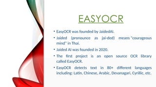 EASYOCR
? EasyOCR was founded by JaidedAI.
? Jaided (pronounce as jai-ded) means "courageous
mind" in Thai.
? Jaided AI was founded in 2020.
? The first project is an open source OCR library
called EasyOCR.
? EasyOCR detects text in 80+ different languages
including: Latin, Chinese, Arabic, Devanagari, Cyrillic, etc.
 