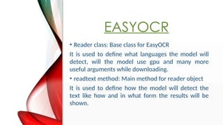 EASYOCR
? Reader class: Base class for EasyOCR
It is used to define what languages the model will
detect, will the model use gpu and many more
useful arguments while downloading.
? readtext method: Main method for reader object
It is used to define how the model will detect the
text like how and in what form the results will be
shown.
 