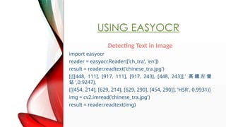 USING EASYOCR
Detecting Text in Image
import easyocr
reader = easyocr.Reader(['ch_tra', 'en'])
result = reader.readtext('chinese_tra.jpg')
[([[448, 111], [917, 111], [917, 243], [448, 243]],'  F  I
վ ',0.9247),
([[454, 214], [629, 214], [629, 290], [454, 290]], 'HSR', 0.9931)]
img = cv2.imread('chinese_tra.jpg')
result = reader.readtext(img)
 