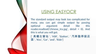 USING EASYOCR
The standard output may look too complicated for
many, you can get simple output by passing
optional argument detail like this
reader.readtext('chinese_tra.jpg', detail = 0). And
this is what you will get.
[' FIվ ', 'HSR', 'Station', ' ܇Rͣ
^ ', 'Kiss', 'Car', 'and', 'Ride']
 