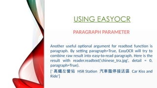 USING EASYOCR
PARAGRAPH PARAMETER
Another useful optional argument for readtext function is
paragraph. By setting paragraph=True, EasyOCR will try to
combine raw result into easy-to-read paragraph. Here is the
result with reader.readtext('chinese_tra.jpg', detail = 0,
paragraph=True).
[' FIվ HSR Station ܇Rͣͅ^ Car Kiss and
Ride']
 