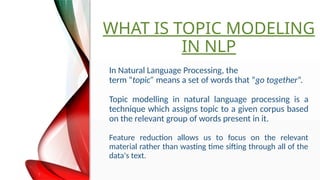WHAT IS TOPIC MODELING
IN NLP
In Natural Language Processing, the
term topic means a set of words that go together.
Topic modelling in natural language processing is a
technique which assigns topic to a given corpus based
on the relevant group of words present in it.
Feature reduction allows us to focus on the relevant
material rather than wasting time sifting through all of the
data's text.
 