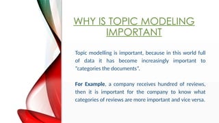WHY IS TOPIC MODELING
IMPORTANT
Topic modelling is important, because in this world full
of data it has become increasingly important to
categories the documents.
For Example, a company receives hundred of reviews,
then it is important for the company to know what
categories of reviews are more important and vice versa.
 