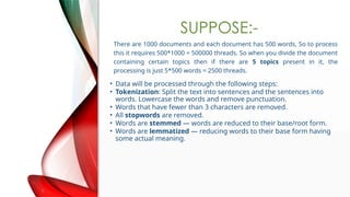 SUPPOSE:-
There are 1000 documents and each document has 500 words, So to process
this it requires 500*1000 = 500000 threads. So when you divide the document
containing certain topics then if there are 5 topics present in it, the
processing is just 5*500 words = 2500 threads.
? Data will be processed through the following steps:
? Tokenization: Split the text into sentences and the sentences into
words. Lowercase the words and remove punctuation.
? Words that have fewer than 3 characters are removed.
? All stopwords are removed.
? Words are stemmed  words are reduced to their base/root form.
? Words are lemmatized  reducing words to their base form having
some actual meaning.
 