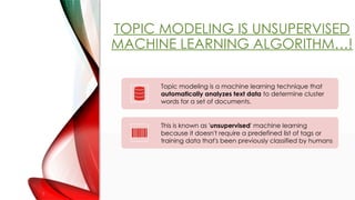 TOPIC MODELING IS UNSUPERVISED
MACHINE LEARNING ALGORITHM!
Topic modeling is a machine learning technique that
automatically analyzes text data to determine cluster
words for a set of documents.
This is known as 'unsupervised' machine learning
because it doesn't require a predefined list of tags or
training data that's been previously classified by humans
 