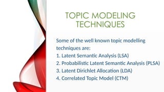 TOPIC MODELING
TECHNIQUES
Some of the well known topic modelling
techniques are:
1. Latent Semantic Analysis (LSA)
2. Probabilistic Latent Semantic Analysis (PLSA)
3. Latent Dirichlet Allocation (LDA)
4. Correlated Topic Model (CTM)
 