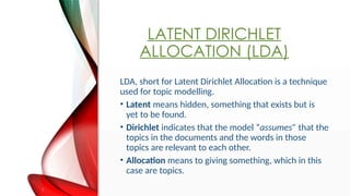 LATENT DIRICHLET
ALLOCATION (LDA)
LDA, short for Latent Dirichlet Allocation is a technique
used for topic modelling.
? Latent means hidden, something that exists but is
yet to be found.
? Dirichlet indicates that the model assumes that the
topics in the documents and the words in those
topics are relevant to each other.
? Allocation means to giving something, which in this
case are topics.
 