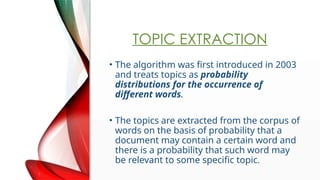 TOPIC EXTRACTION
? The algorithm was first introduced in 2003
and treats topics as probability
distributions for the occurrence of
different words.
? The topics are extracted from the corpus of
words on the basis of probability that a
document may contain a certain word and
there is a probability that such word may
be relevant to some specific topic.
 