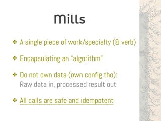 Mills
✤ A single piece of work/specialty (& verb)
✤ Encapsulating an “algorithm”
✤ Do not own data (own config tho):  
Raw data in, processed result out
✤ All calls are safe and idempotent
 