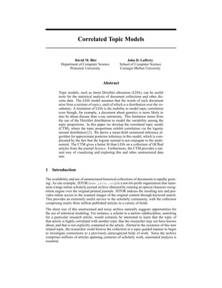 Correlated Topic Models


                   David M. Blei                          John D. Lafferty
           Department of Computer Science             School of Computer Science
                Princeton University                  Carnegie Mellon University



                                          Abstract

         Topic models, such as latent Dirichlet allocation (LDA), can be useful
         tools for the statistical analysis of document collections and other dis-
         crete data. The LDA model assumes that the words of each document
         arise from a mixture of topics, each of which is a distribution over the vo-
         cabulary. A limitation of LDA is the inability to model topic correlation
         even though, for example, a document about genetics is more likely to
         also be about disease than x-ray astronomy. This limitation stems from
         the use of the Dirichlet distribution to model the variability among the
         topic proportions. In this paper we develop the correlated topic model
         (CTM), where the topic proportions exhibit correlation via the logistic
         normal distribution [1]. We derive a mean-ﬁeld variational inference al-
         gorithm for approximate posterior inference in this model, which is com-
         plicated by the fact that the logistic normal is not conjugate to the multi-
         nomial. The CTM gives a better ﬁt than LDA on a collection of OCRed
         articles from the journal Science. Furthermore, the CTM provides a nat-
         ural way of visualizing and exploring this and other unstructured data
         sets.


1   Introduction

The availability and use of unstructured historical collections of documents is rapidly grow-
ing. As one example, JSTOR (www.jstor.org) is a not-for-proﬁt organization that main-
tains a large online scholarly journal archive obtained by running an optical character recog-
nition engine over the original printed journals. JSTOR indexes the resulting text and pro-
vides online access to the scanned images of the original content through keyword search.
This provides an extremely useful service to the scholarly community, with the collection
comprising nearly three million published articles in a variety of ﬁelds.
The sheer size of this unstructured and noisy archive naturally suggests opportunities for
the use of statistical modeling. For instance, a scholar in a narrow subdiscipline, searching
for a particular research article, would certainly be interested to learn that the topic of
that article is highly correlated with another topic that the researcher may not have known
about, and that is not explicitly contained in the article. Alerted to the existence of this new
related topic, the researcher could browse the collection in a topic-guided manner to begin
to investigate connections to a previously unrecognized body of work. Since the archive
comprises millions of articles spanning centuries of scholarly work, automated analysis is
essential.
 