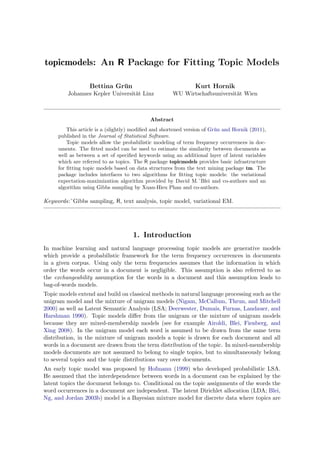 topicmodels: An R Package for Fitting Topic Models

                  Bettina Grun
                            ¨                                  Kurt Hornik
         Johannes Kepler Universit¨t Linz
                                  a                   WU Wirtschaftsuniversit¨t Wien
                                                                             a



                                            Abstract
         This article is a (slightly) modiﬁed and shortened version of Gr¨n and Hornik (2011),
                                                                         u
     published in the Journal of Statistical Software.
         Topic models allow the probabilistic modeling of term frequency occurrences in doc-
     uments. The ﬁtted model can be used to estimate the similarity between documents as
     well as between a set of speciﬁed keywords using an additional layer of latent variables
     which are referred to as topics. The R package topicmodels provides basic infrastructure
     for ﬁtting topic models based on data structures from the text mining package tm. The
     package includes interfaces to two algorithms for ﬁtting topic models: the variational
     expectation-maximization algorithm provided by David M.˜Blei and co-authors and an
     algorithm using Gibbs sampling by Xuan-Hieu Phan and co-authors.

Keywords:˜Gibbs sampling, R, text analysis, topic model, variational EM.




                                     1. Introduction
In machine learning and natural language processing topic models are generative models
which provide a probabilistic framework for the term frequency occurrences in documents
in a given corpus. Using only the term frequencies assumes that the information in which
order the words occur in a document is negligible. This assumption is also referred to as
the exchangeability assumption for the words in a document and this assumption leads to
bag-of-words models.
Topic models extend and build on classical methods in natural language processing such as the
unigram model and the mixture of unigram models (Nigam, McCallum, Thrun, and Mitchell
2000) as well as Latent Semantic Analysis (LSA; Deerwester, Dumais, Furnas, Landauer, and
Harshman 1990). Topic models diﬀer from the unigram or the mixture of unigram models
because they are mixed-membership models (see for example Airoldi, Blei, Fienberg, and
Xing 2008). In the unigram model each word is assumed to be drawn from the same term
distribution, in the mixture of unigram models a topic is drawn for each document and all
words in a document are drawn from the term distribution of the topic. In mixed-membership
models documents are not assumed to belong to single topics, but to simultaneously belong
to several topics and the topic distributions vary over documents.
An early topic model was proposed by Hofmann (1999) who developed probabilistic LSA.
He assumed that the interdependence between words in a document can be explained by the
latent topics the document belongs to. Conditional on the topic assignments of the words the
word occurrences in a document are independent. The latent Dirichlet allocation (LDA; Blei,
Ng, and Jordan 2003b) model is a Bayesian mixture model for discrete data where topics are
 