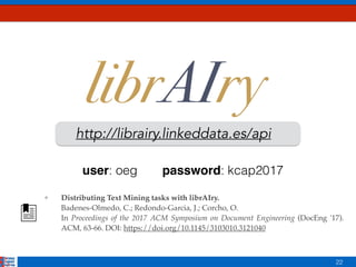22
http://librairy.linkeddata.es/api
❖ Distributing Text Mining tasks with librAIry.  
Badenes-Olmedo, C.; Redondo-Garcia, J.; Corcho, O. 
In Proceedings of the 2017 ACM Symposium on Document Engineering (DocEng '17).
ACM, 63-66. DOI: https://doi.org/10.1145/3103010.3121040
password: kcap2017user: oeg
 